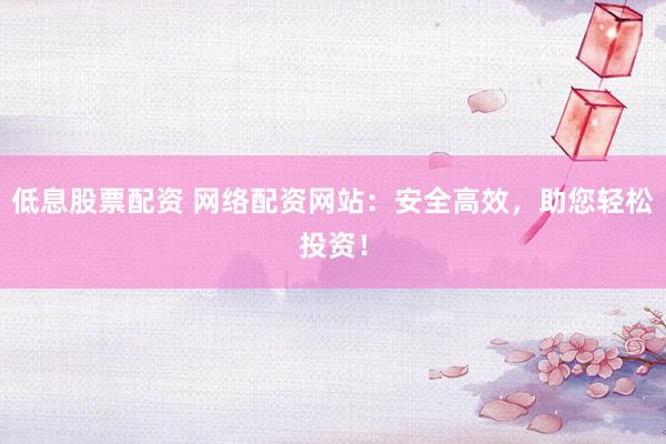 低息股票配資 網(wǎng)絡(luò)配資網(wǎng)站：安全高效，助您輕松投資！