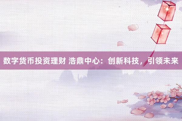 數(shù)字貨幣投資理財 浩鼎中心：創(chuàng)新科技，引領(lǐng)未來