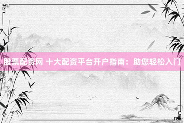 股票配資網(wǎng) 十大配資平臺開戶指南：助您輕松入門