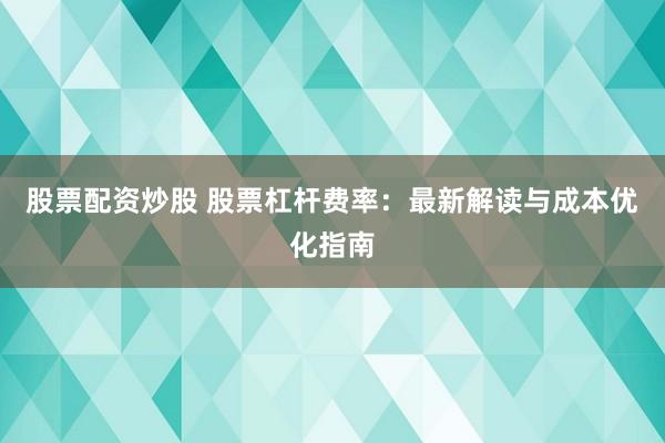 股票配資炒股 股票杠桿費率：最新解讀與成本優(yōu)化指南