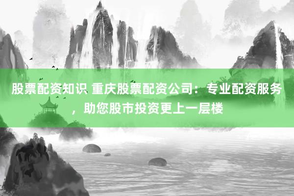 股票配資知識 重慶股票配資公司：專業(yè)配資服務(wù)，助您股市投資更上一層樓