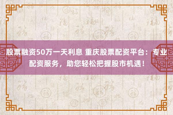 股票融資50萬一天利息 重慶股票配資平臺：專業(yè)配資服務，助您輕松把握股市機遇！