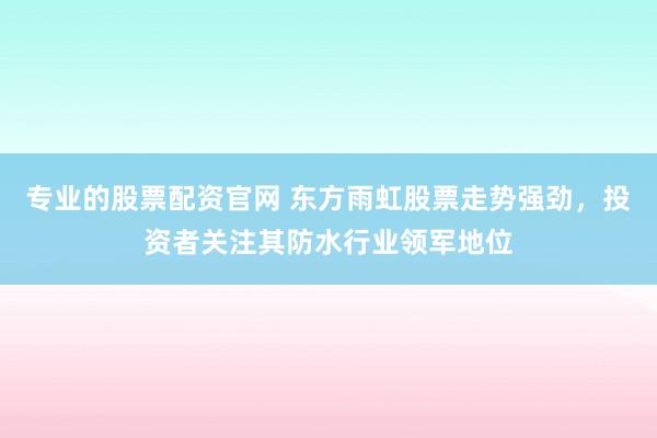 專業(yè)的股票配資官網(wǎng) 東方雨虹股票走勢強(qiáng)勁，投資者關(guān)注其防水行業(yè)領(lǐng)軍地位