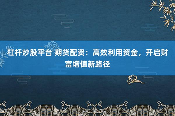 杠桿炒股平臺 期貨配資：高效利用資金，開啟財富增值新路徑