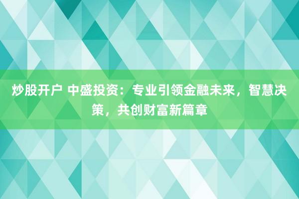 炒股開戶 中盛投資：專業(yè)引領(lǐng)金融未來，智慧決策，共創(chuàng)財富新篇章