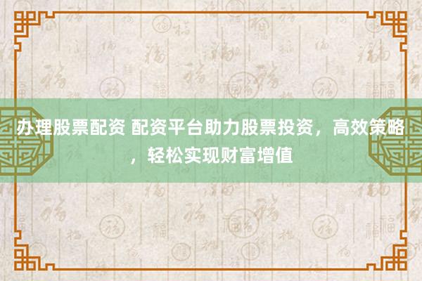 辦理股票配資 配資平臺助力股票投資，高效策略，輕松實現(xiàn)財富增值