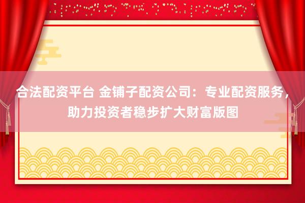 合法配資平臺 金鋪子配資公司：專業(yè)配資服務(wù)，助力投資者穩(wěn)步擴大財富版圖