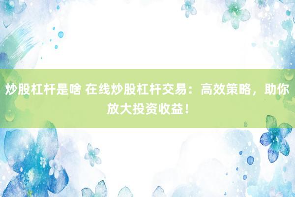 炒股杠桿是啥 在線炒股杠桿交易：高效策略，助你放大投資收益！