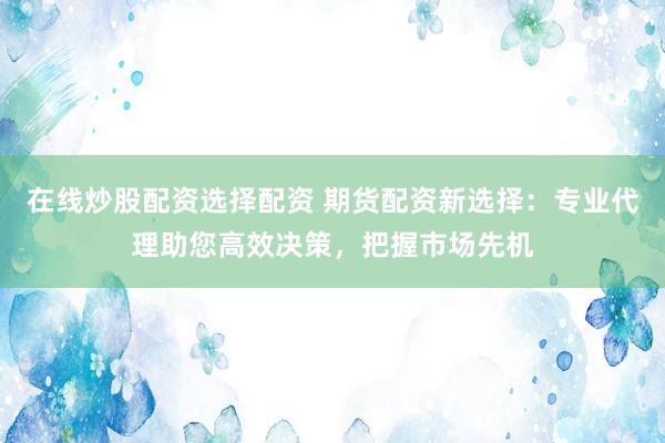 在線炒股配資選擇配資 期貨配資新選擇：專業(yè)代理助您高效決策，把握市場(chǎng)先機(jī)