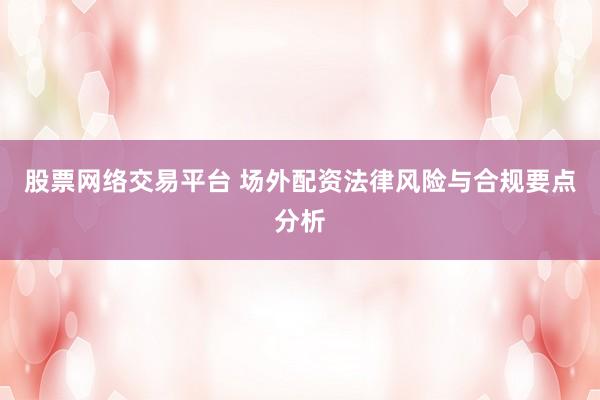 股票網(wǎng)絡(luò)交易平臺 場外配資法律風險與合規(guī)要點分析
