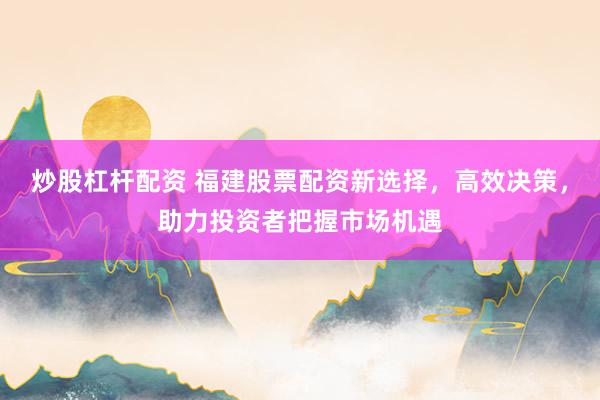 炒股杠桿配資 福建股票配資新選擇，高效決策，助力投資者把握市場機(jī)遇
