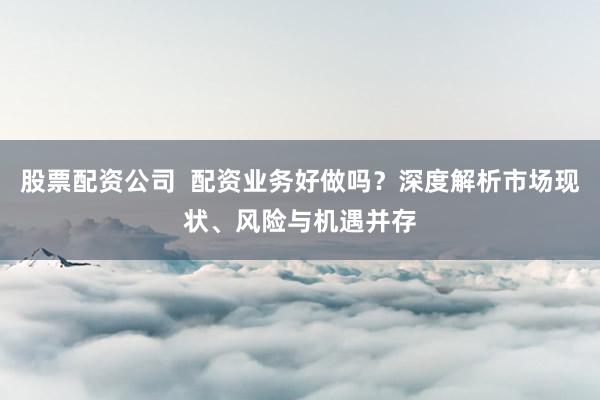股票配資公司  配資業(yè)務(wù)好做嗎？深度解析市場(chǎng)現(xiàn)狀、風(fēng)險(xiǎn)與機(jī)遇并存