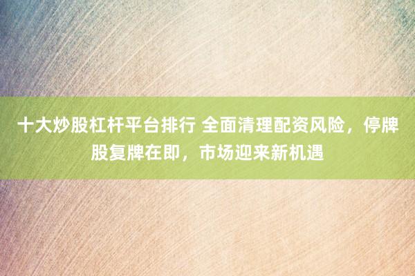十大炒股杠桿平臺排行 全面清理配資風險，停牌股復牌在即，市場迎來新機遇