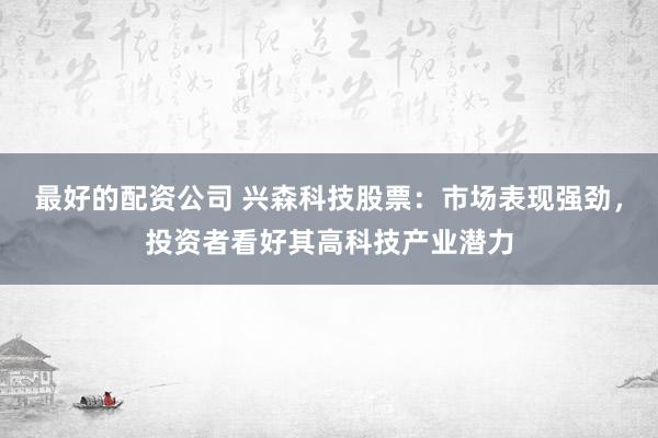 最好的配資公司 興森科技股票：市場(chǎng)表現(xiàn)強(qiáng)勁，投資者看好其高科技產(chǎn)業(yè)潛力