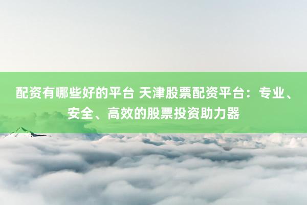 配資有哪些好的平臺 天津股票配資平臺：專業(yè)、安全、高效的股票投資助力器
