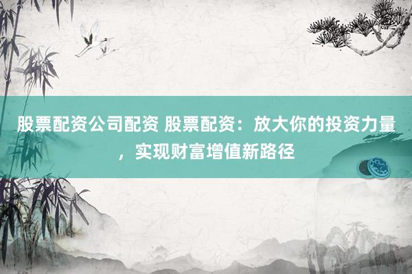 股票配資公司配資 股票配資：放大你的投資力量，實現(xiàn)財富增值新路徑