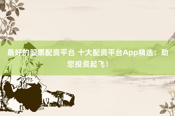 最好的股票配資平臺 十大配資平臺App精選：助您投資起飛！