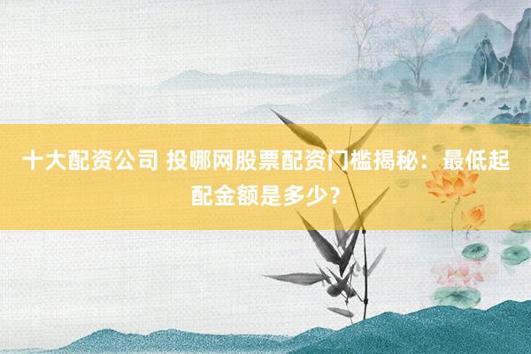 十大配資公司 投哪網(wǎng)股票配資門檻揭秘：最低起配金額是多少？