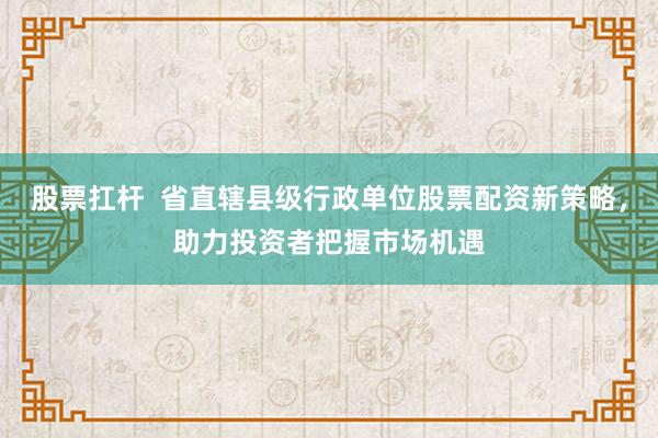 股票扛桿  省直轄縣級(jí)行政單位股票配資新策略，助力投資者把握市場(chǎng)機(jī)遇