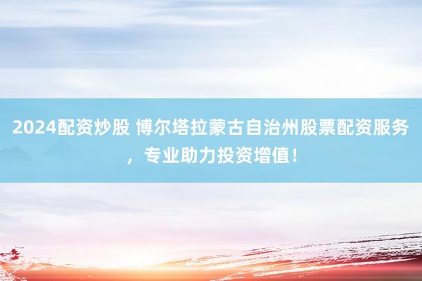 2024配資炒股 博爾塔拉蒙古自治州股票配資服務(wù)，專業(yè)助力投資增值！