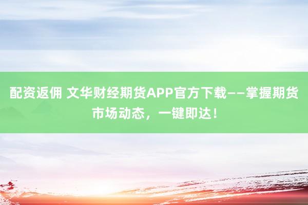 配資返傭 文華財(cái)經(jīng)期貨APP官方下載——掌握期貨市場動(dòng)態(tài)，一鍵即達(dá)！