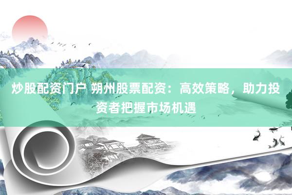 炒股配資門戶 朔州股票配資：高效策略，助力投資者把握市場機(jī)遇