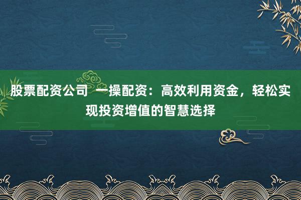 股票配資公司  一操配資：高效利用資金，輕松實現(xiàn)投資增值的智慧選擇