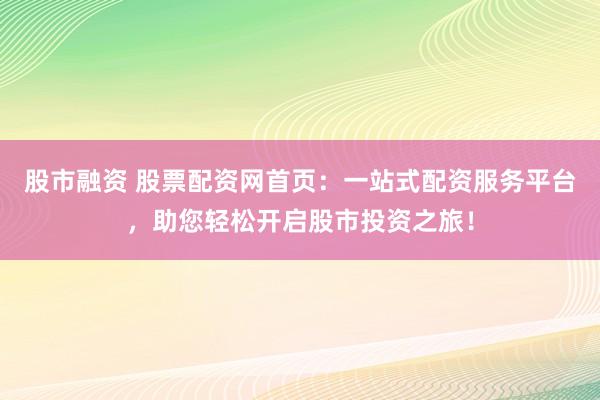 股市融資 股票配資網(wǎng)首頁：一站式配資服務(wù)平臺，助您輕松開啟股市投資之旅！
