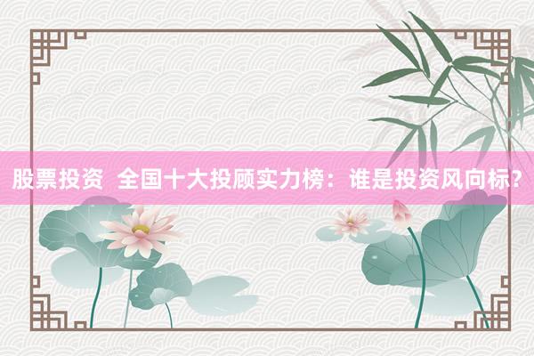股票投資  全國十大投顧實力榜：誰是投資風向標？
