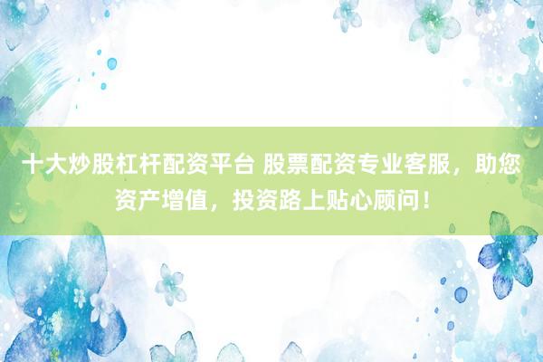 十大炒股杠桿配資平臺 股票配資專業(yè)客服，助您資產增值，投資路上貼心顧問！