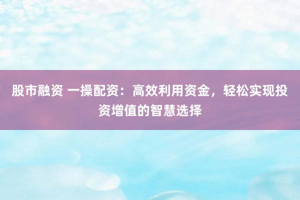 股市融資 一操配資：高效利用資金，輕松實(shí)現(xiàn)投資增值的智慧選擇