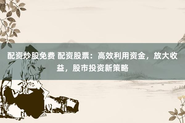 配資炒股免費(fèi) 配資股票：高效利用資金，放大收益，股市投資新策略