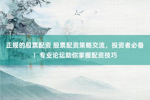 正規(guī)的股票配資 股票配資策略交流，投資者必備！專(zhuān)業(yè)論壇助你掌握配資技巧