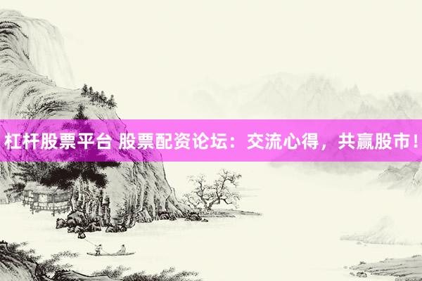 杠桿股票平臺 股票配資論壇：交流心得，共贏股市！