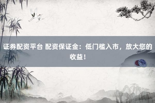 證券配資平臺 配資保證金：低門檻入市，放大您的收益！