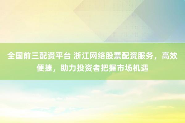 全國前三配資平臺 浙江網(wǎng)絡股票配資服務，高效便捷，助力投資者把握市場機遇