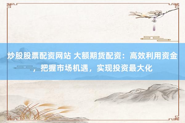 炒股股票配資網(wǎng)站 大額期貨配資：高效利用資金，把握市場機(jī)遇，實現(xiàn)投資最大化