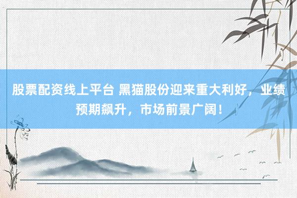 股票配資線上平臺(tái) 黑貓股份迎來重大利好，業(yè)績預(yù)期飆升，市場前景廣闊！