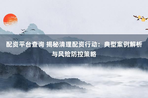 配資平臺查詢 揭秘清理配資行動：典型案例解析與風(fēng)險防控策略