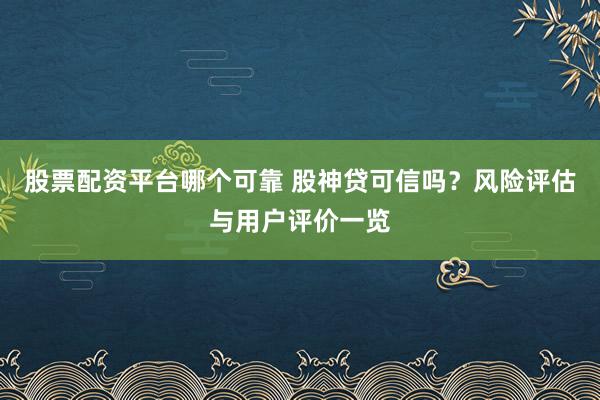 股票配資平臺哪個可靠 股神貸可信嗎？風(fēng)險評估與用戶評價一覽