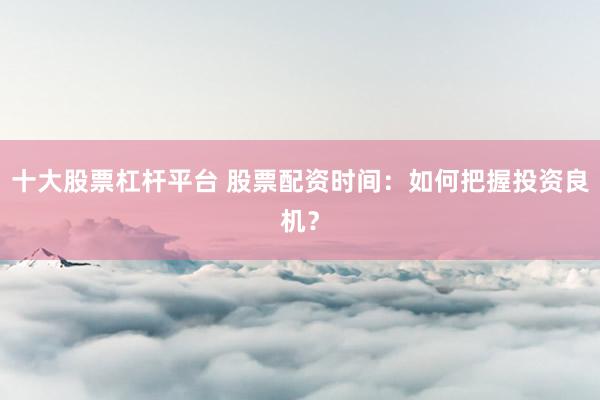 十大股票杠桿平臺 股票配資時間：如何把握投資良機？