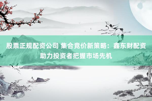 股票正規(guī)配資公司 集合競價新策略：鑫東財配資助力投資者把握市場先機