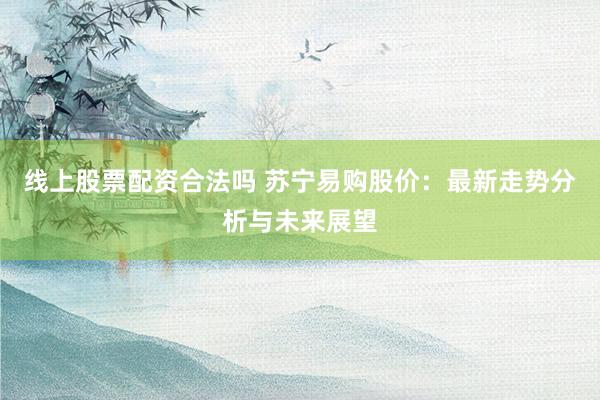 線上股票配資合法嗎 蘇寧易購股價：最新走勢分析與未來展望