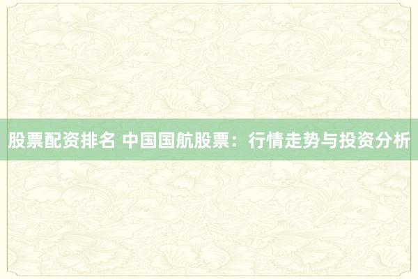 股票配資排名 中國國航股票：行情走勢與投資分析